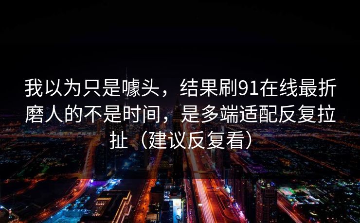 我以为只是噱头，结果刷91在线最折磨人的不是时间，是多端适配反复拉扯（建议反复看）