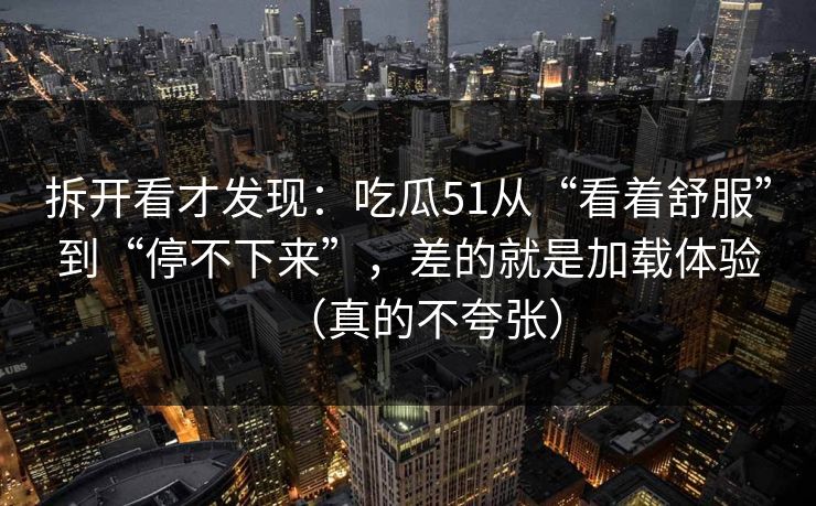 拆开看才发现：吃瓜51从“看着舒服”到“停不下来”，差的就是加载体验（真的不夸张）