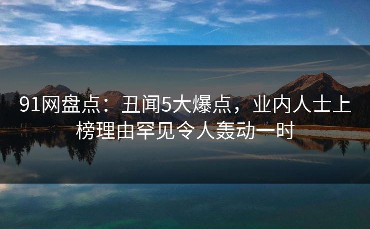 91网盘点：丑闻5大爆点，业内人士上榜理由罕见令人轰动一时