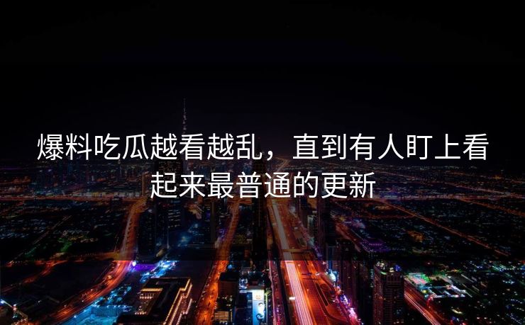 爆料吃瓜越看越乱，直到有人盯上看起来最普通的更新